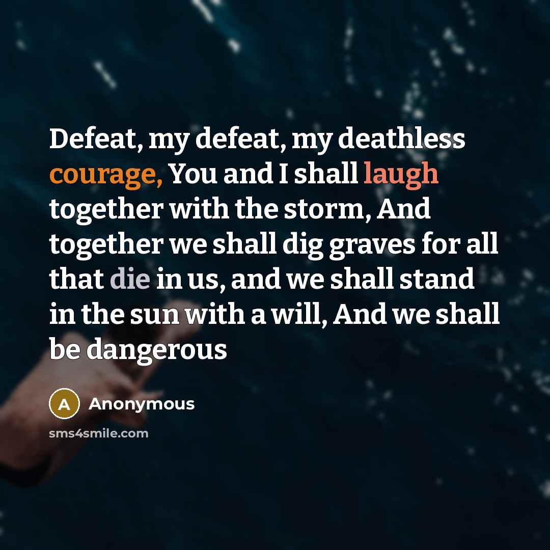 “Defeat, my defeat, my deathless courage, You and I shall laugh together with the storm, And together we shall dig graves for all that die in us, and we shall stand in the sun with a will, And we shall be dangerous” quote by Anonymous