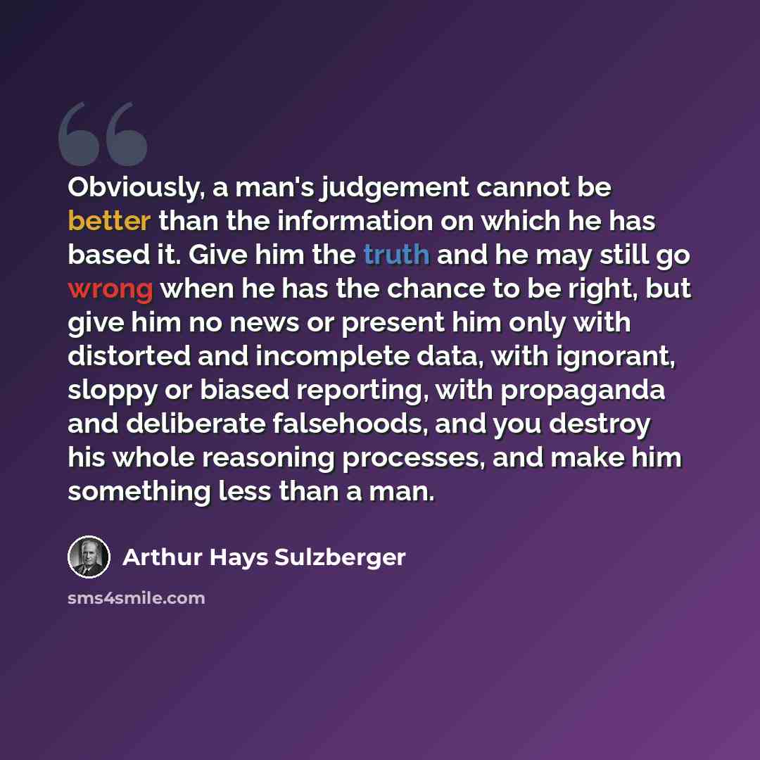 “Obviously, a man's judgement cannot be better than the information on which he has based it. Give him the truth and he may still go wrong when he has the chance to be right, but give him no news or present him only with distorted and incomplete data, with ignorant, sloppy or biased reporting, with…” quote by Arthur Hays Sulzberger