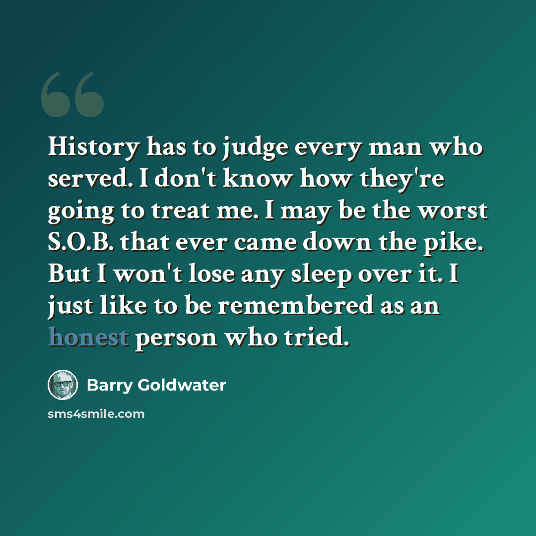 “History has to judge every man who served. I don't know how they're going to treat me. I may be the worst S.O.B. that ever came down the pike. But I won't lose any sleep over it. I just like to be remembered as an honest person who tried.” quote by Barry Goldwater