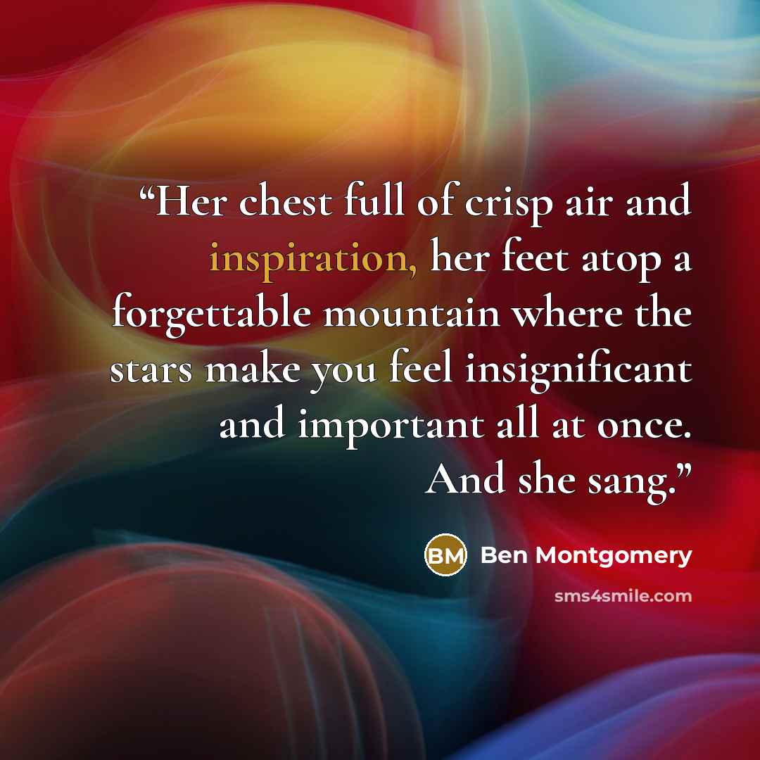 “Her chest full of crisp air and inspiration, her feet atop a forgettable mountain where the stars make you feel insignificant and important all at once. And she sang.” quote by Ben Montgomery
