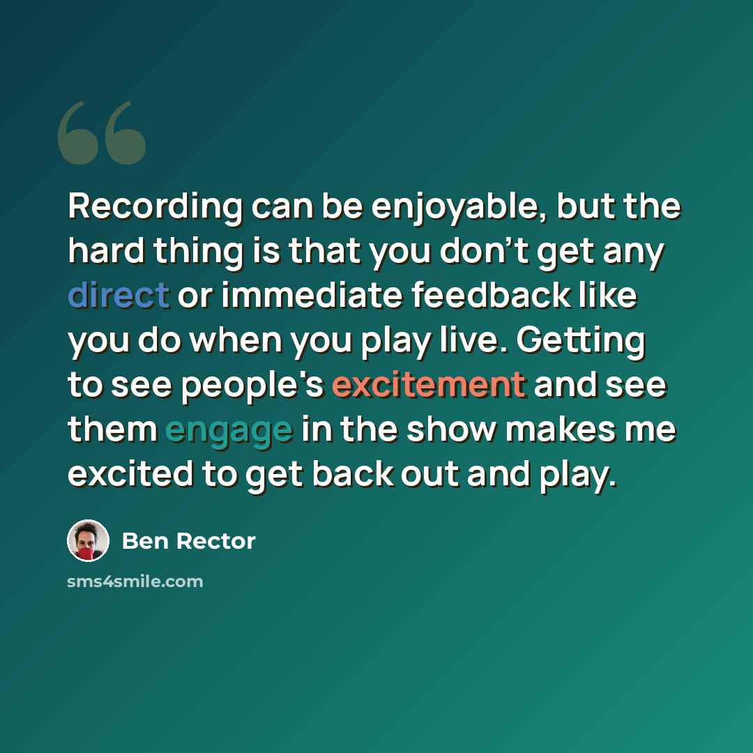 “Recording can be enjoyable, but the hard thing is that you don't get any direct or immediate feedback like you do when you play live. Getting to see people's excitement and see them engage in the show makes me excited to get back out and play.” quote by Ben Rector
