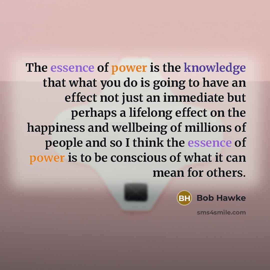 “The essence of power is the knowledge that what you do is going to have an effect not just an immediate but perhaps a lifelong effect on the happiness and wellbeing of millions of people and so I think the essence of power is to be conscious of what it can mean for others.” quote by Bob Hawke