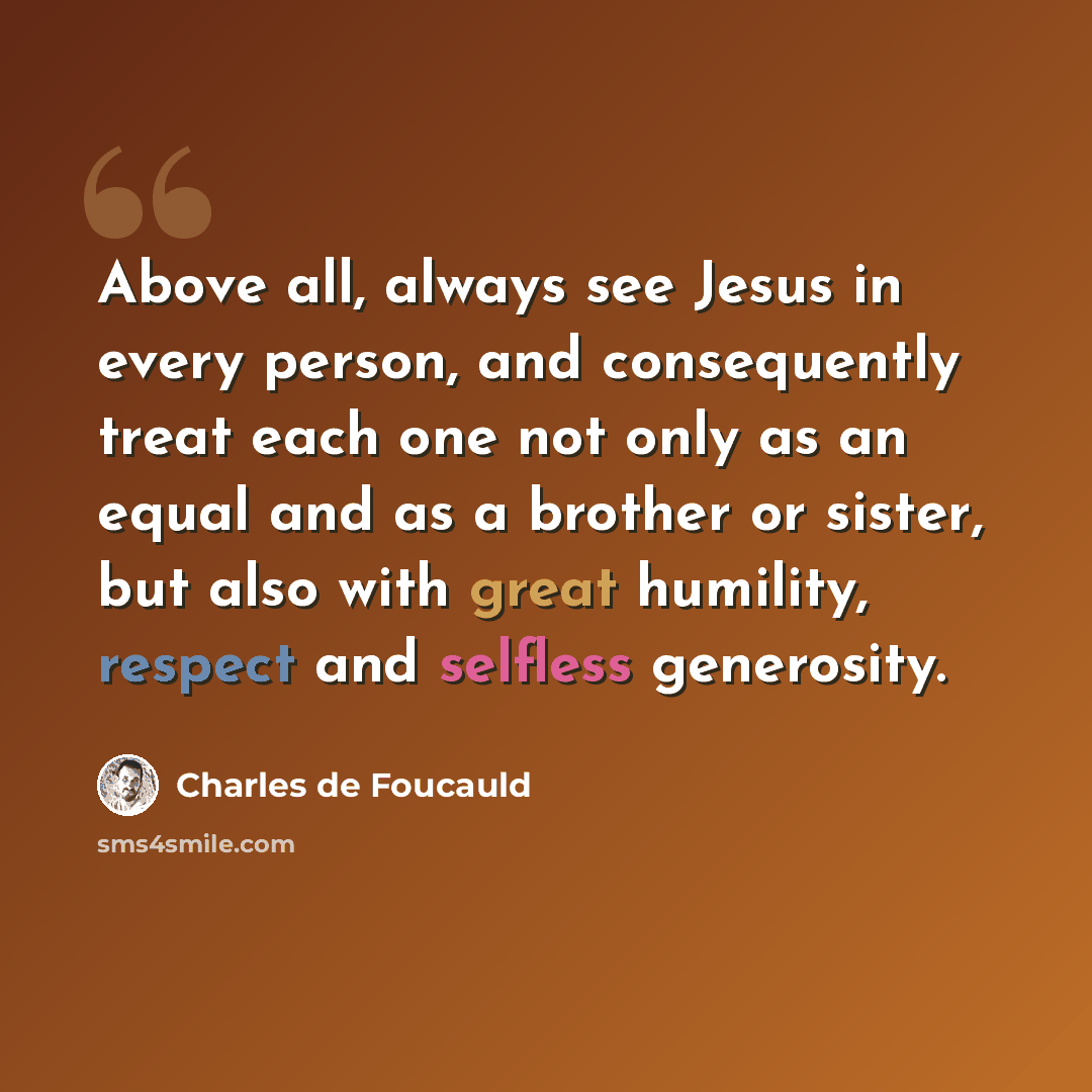 “Above all, always see Jesus in every person, and consequently treat each one not only as an equal and as a brother or sister, but also with great humility, respect and selfless generosity.” quote by Charles de Foucauld