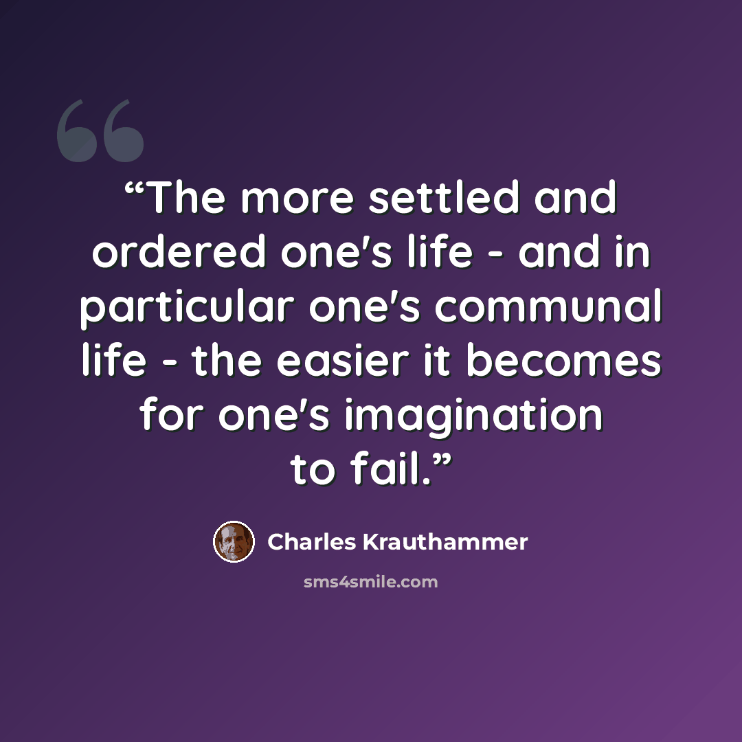 “The more settled and ordered one's life - and in particular one's communal life - the easier it becomes for one's imagination to fail.” quote by Charles Krauthammer