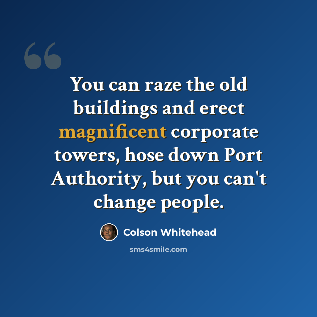 “You can raze the old buildings and erect magnificent corporate towers, hose down Port Authority, but you can't change people.” quote by Colson Whitehead
