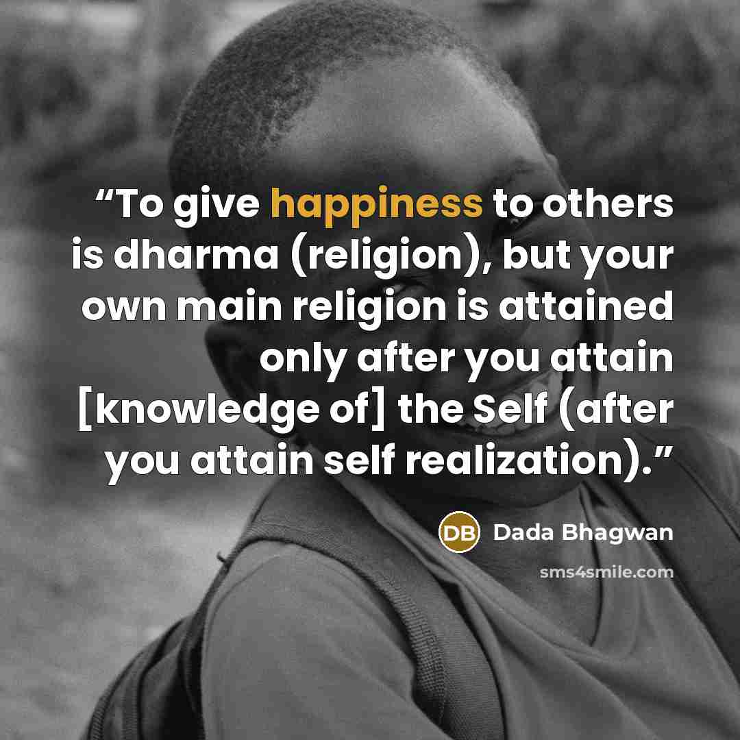 “To give happiness to others is dharma (religion), but your own main religion is attained only after you attain [knowledge of] the Self (after you attain self realization).” quote by Dada Bhagwan