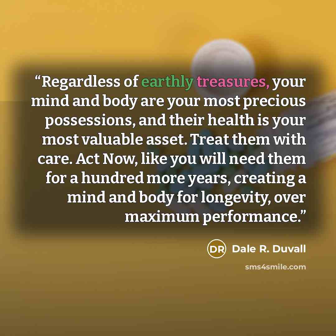 “Regardless of earthly treasures, your mind and body are your most precious possessions, and their health is your most valuable asset. Treat them with care. Act Now, like you will need them for a hundred more years, creating a mind and body for longevity, over maximum performance.” quote by Dale R. Duvall