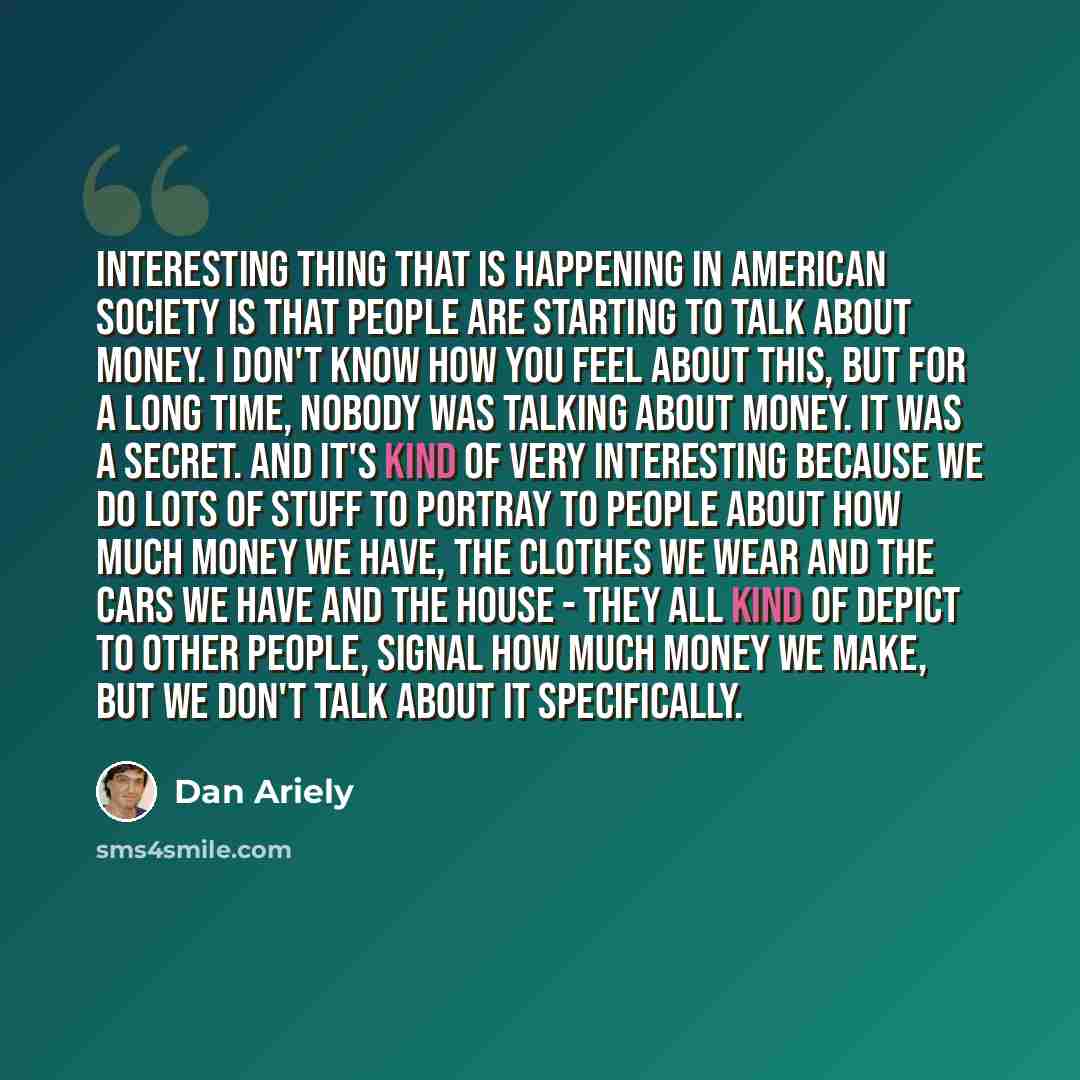 “Interesting thing that is happening in American society is that people are starting to talk about money. I don't know how you feel about this, but for a long time, nobody was talking about money. It was a secret. And it's kind of very interesting because we do lots of stuff to portray to people…” quote by Dan Ariely