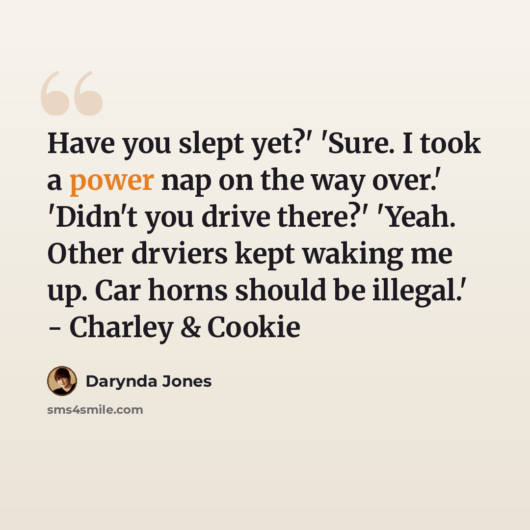 “Have you slept yet?' 'Sure. I took a power nap on the way over.' 'Didn't you drive there?' 'Yeah. Other drviers kept waking me up. Car horns should be illegal.' - Charley & Cookie” quote by Darynda Jones