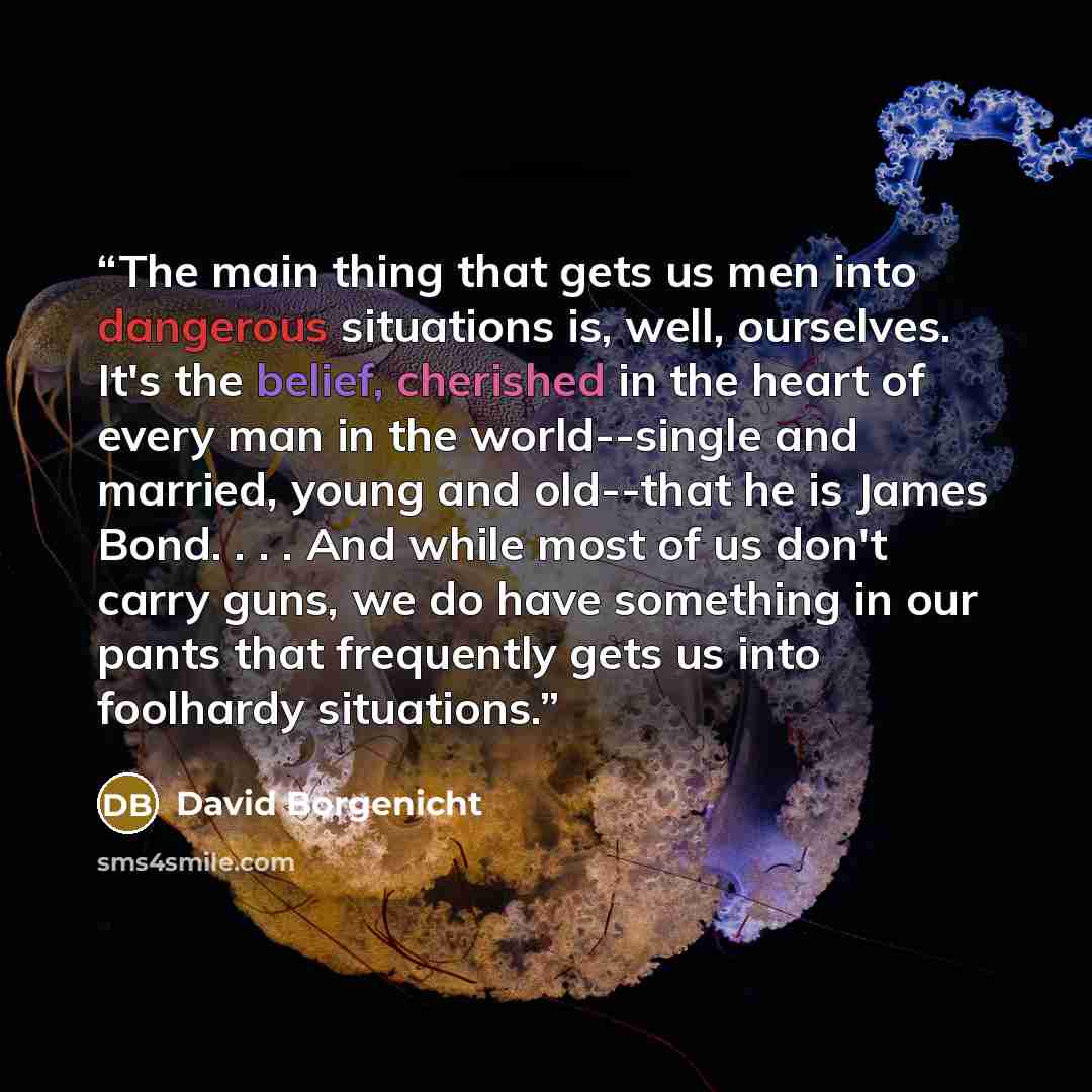 “The main thing that gets us men into dangerous situations is, well, ourselves. It's the belief, cherished in the heart of every man in the world--single and married, young and old--that he is James Bond. . . . And while most of us don't carry guns, we do have something in our pants that frequently…” quote by David Borgenicht