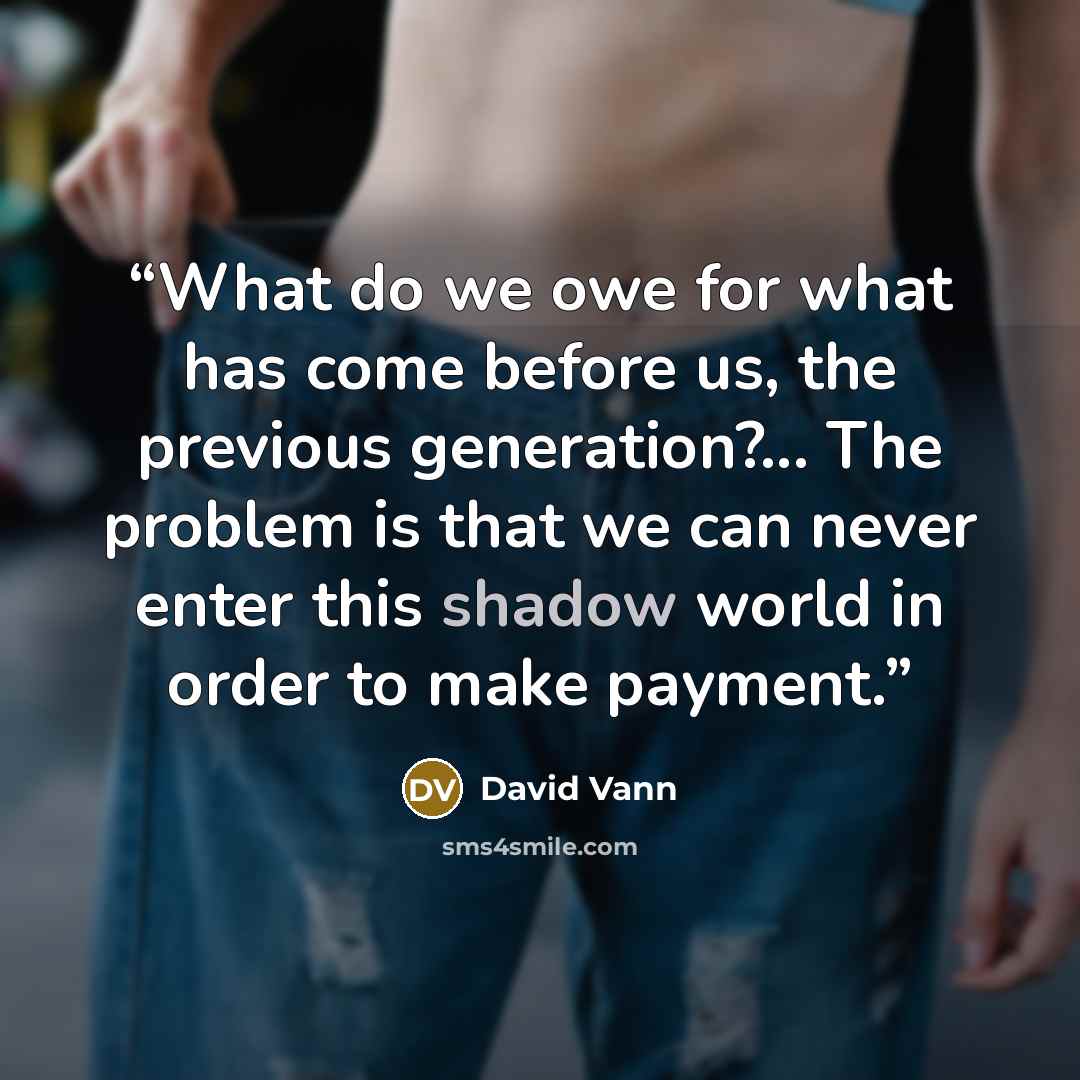 “What do we owe for what has come before us, the previous generation?... The problem is that we can never enter this shadow world in order to make payment.” quote by David Vann