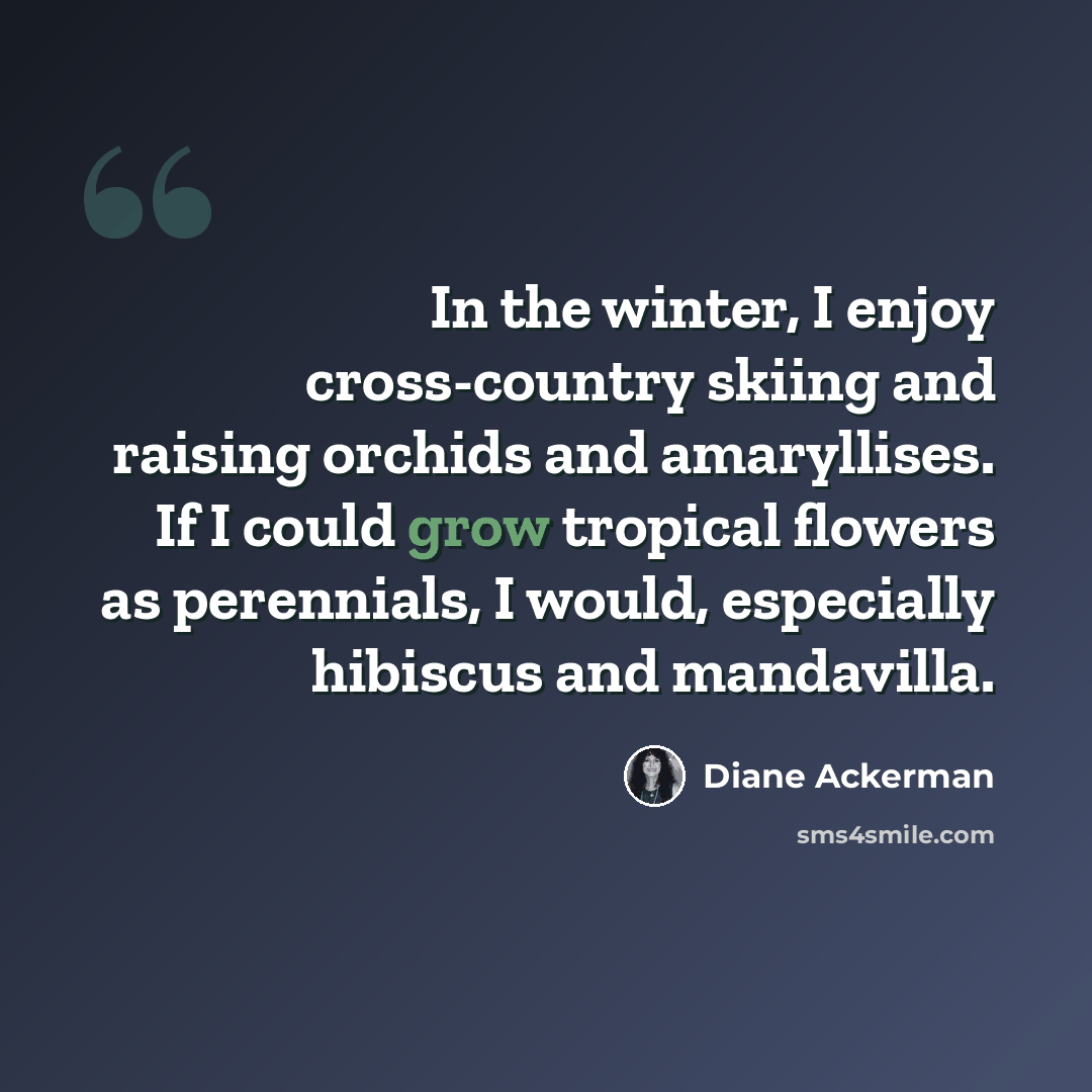 “In the winter, I enjoy cross-country skiing and raising orchids and amaryllises. If I could grow tropical flowers as perennials, I would, especially hibiscus and mandavilla.” quote by Diane Ackerman