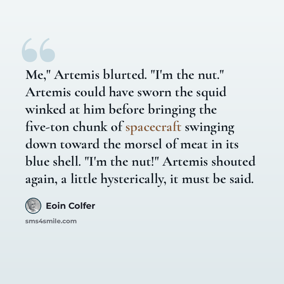 “Me," Artemis blurted. "I'm the nut." Artemis could have sworn the squid winked at him before bringing the five-ton chunk of spacecraft swinging down toward the morsel of meat in its blue shell. "I'm the nut!" Artemis shouted again, a little hysterically, it must be said.” quote by Eoin Colfer