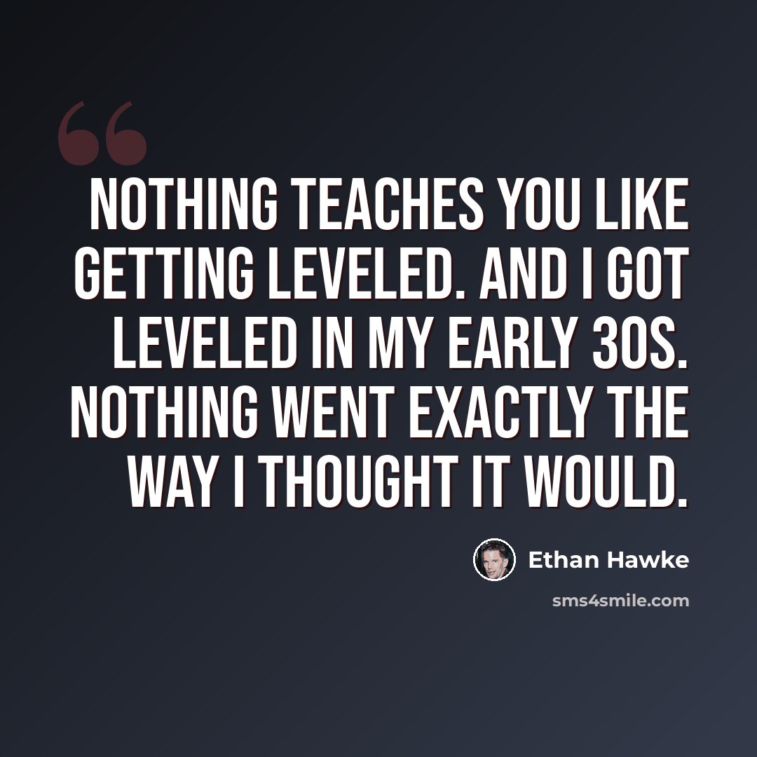 “Nothing teaches you like getting leveled. And I got leveled in my early 30s. Nothing went exactly the way I thought it would.” quote by Ethan Hawke