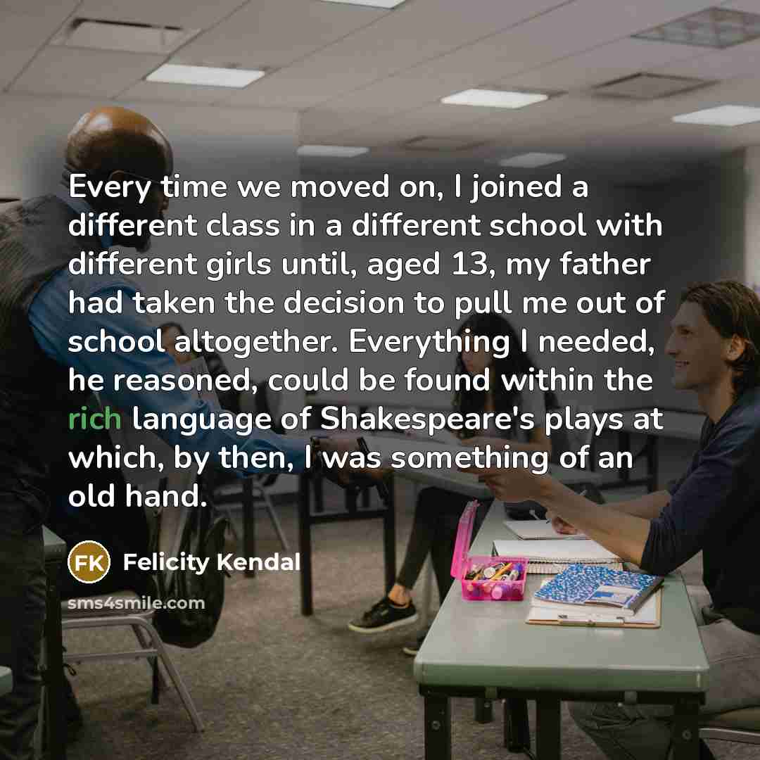 “Every time we moved on, I joined a different class in a different school with different girls until, aged 13, my father had taken the decision to pull me out of school altogether. Everything I needed, he reasoned, could be found within the rich language of Shakespeare's plays at which, by then, I…” quote by Felicity Kendal