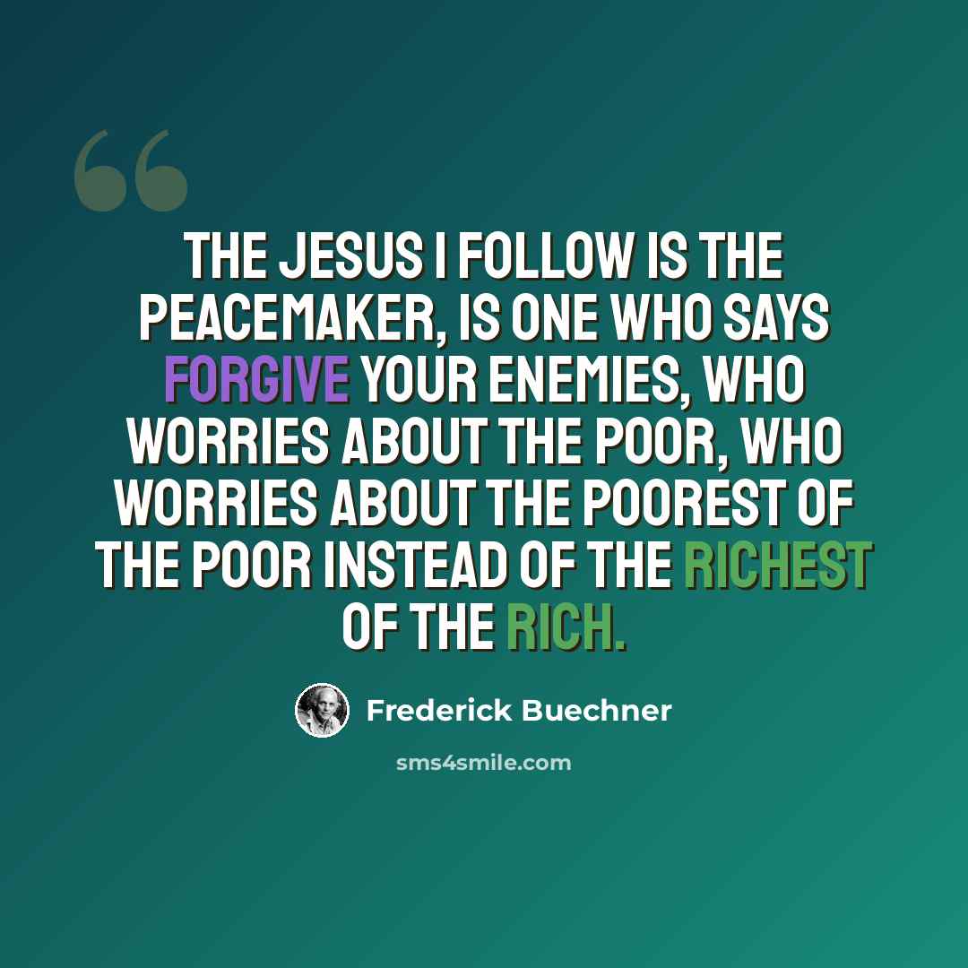 “The Jesus I follow is the peacemaker, is one who says forgive your enemies, who worries about the poor, who worries about the poorest of the poor instead of the richest of the rich.” quote by Frederick Buechner