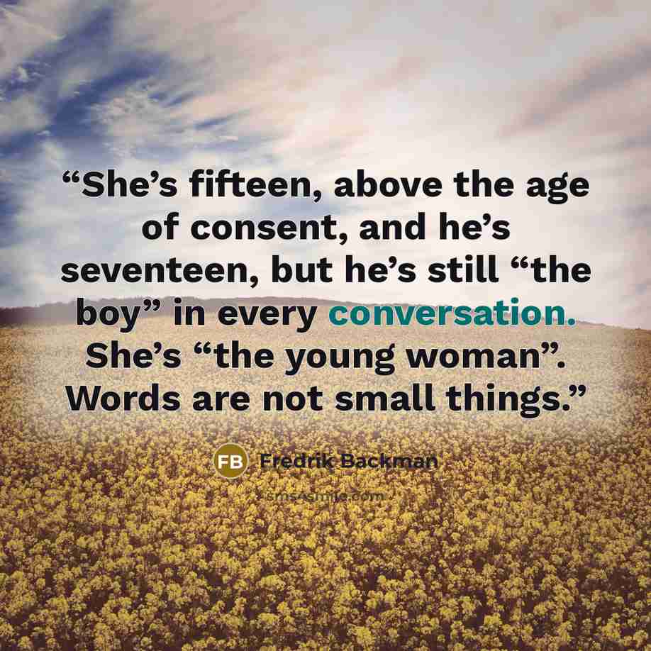 “She’s fifteen, above the age of consent, and he’s seventeen, but he’s still “the boy” in every conversation. She’s “the young woman”. Words are not small things.” quote by Fredrik Backman
