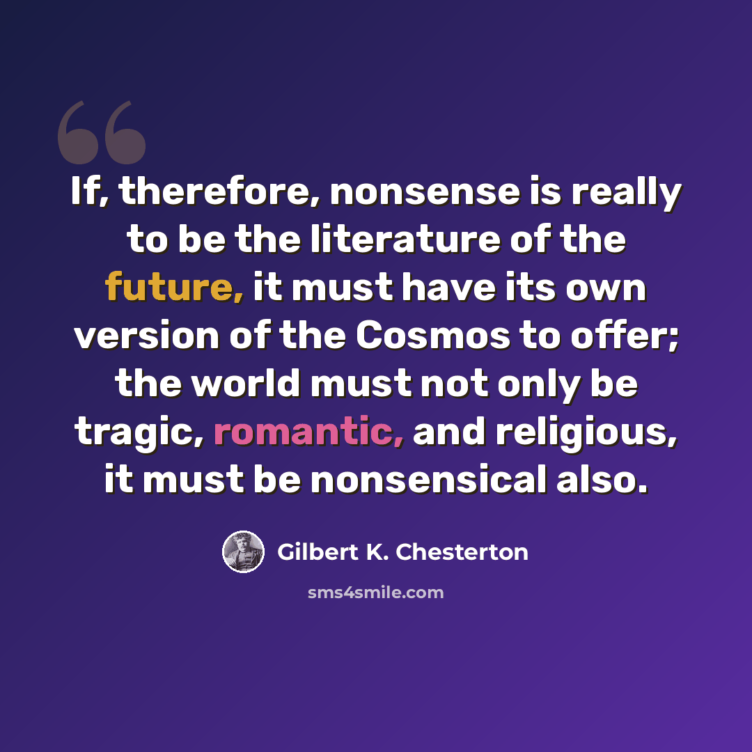 “If, therefore, nonsense is really to be the literature of the future, it must have its own version of the Cosmos to offer; the world must not only be tragic, romantic, and religious, it must be nonsensical also.” quote by Gilbert K. Chesterton