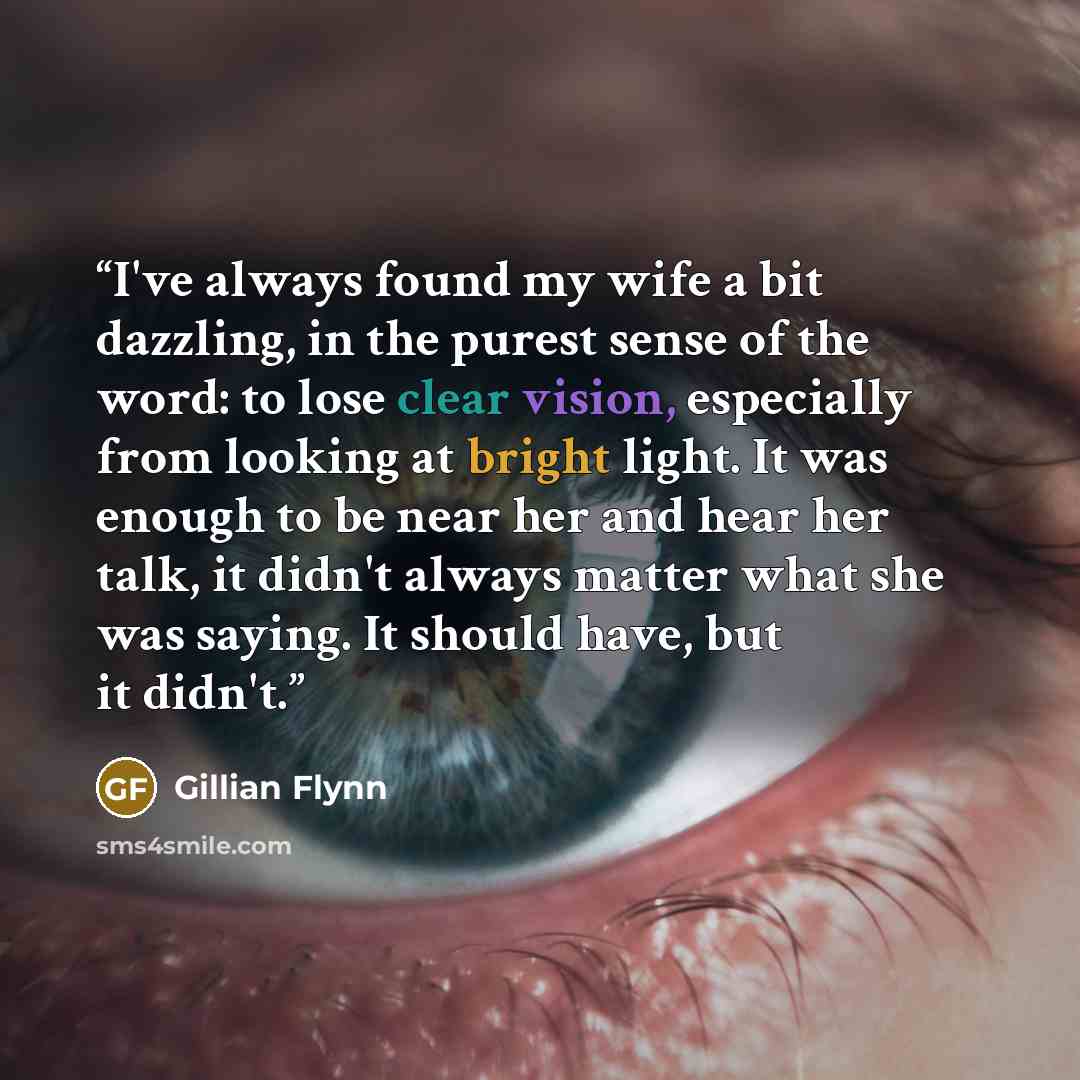 “I've always found my wife a bit dazzling, in the purest sense of the word: to lose clear vision, especially from looking at bright light. It was enough to be near her and hear her talk, it didn't always matter what she was saying. It should have, but it didn't.” quote by Gillian Flynn