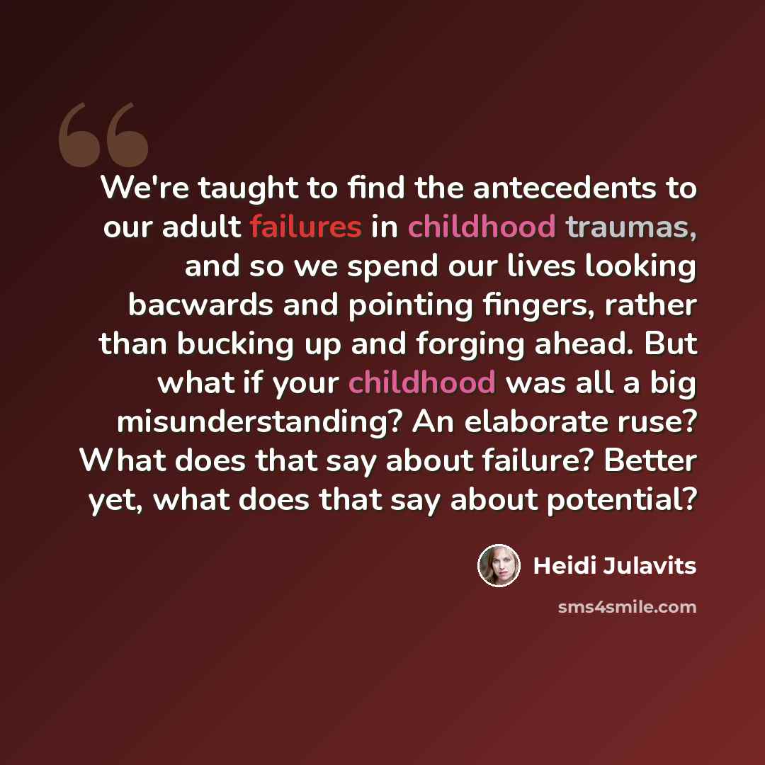 “We're taught to find the antecedents to our adult failures in childhood traumas, and so we spend our lives looking bacwards and pointing fingers, rather than bucking up and forging ahead. But what if your childhood was all a big misunderstanding? An elaborate ruse? What does that say about…” quote by Heidi Julavits