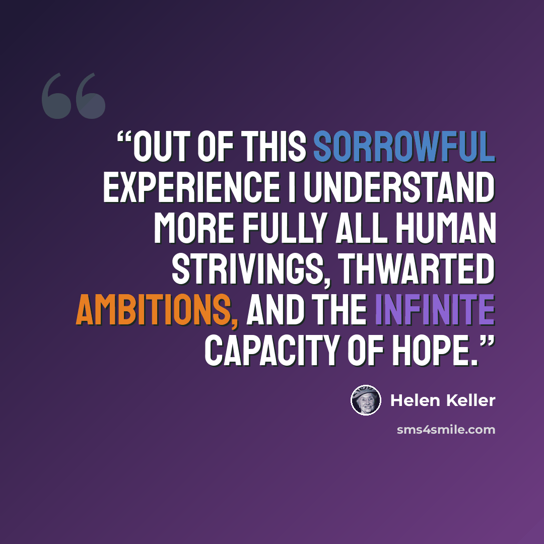 “Out of this sorrowful experience I understand more fully all human strivings, thwarted ambitions, and the infinite capacity of hope.” quote by Helen Keller