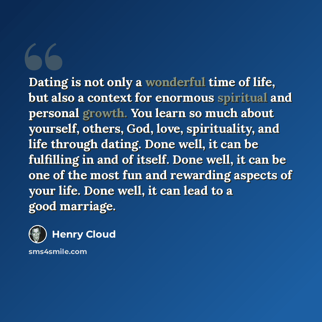 “Dating is not only a wonderful time of life, but also a context for enormous spiritual and personal growth. You learn so much about yourself, others, God, love, spirituality, and life through dating. Done well, it can be fulfilling in and of itself. Done well, it can be one of the most fun and…” quote by Henry Cloud