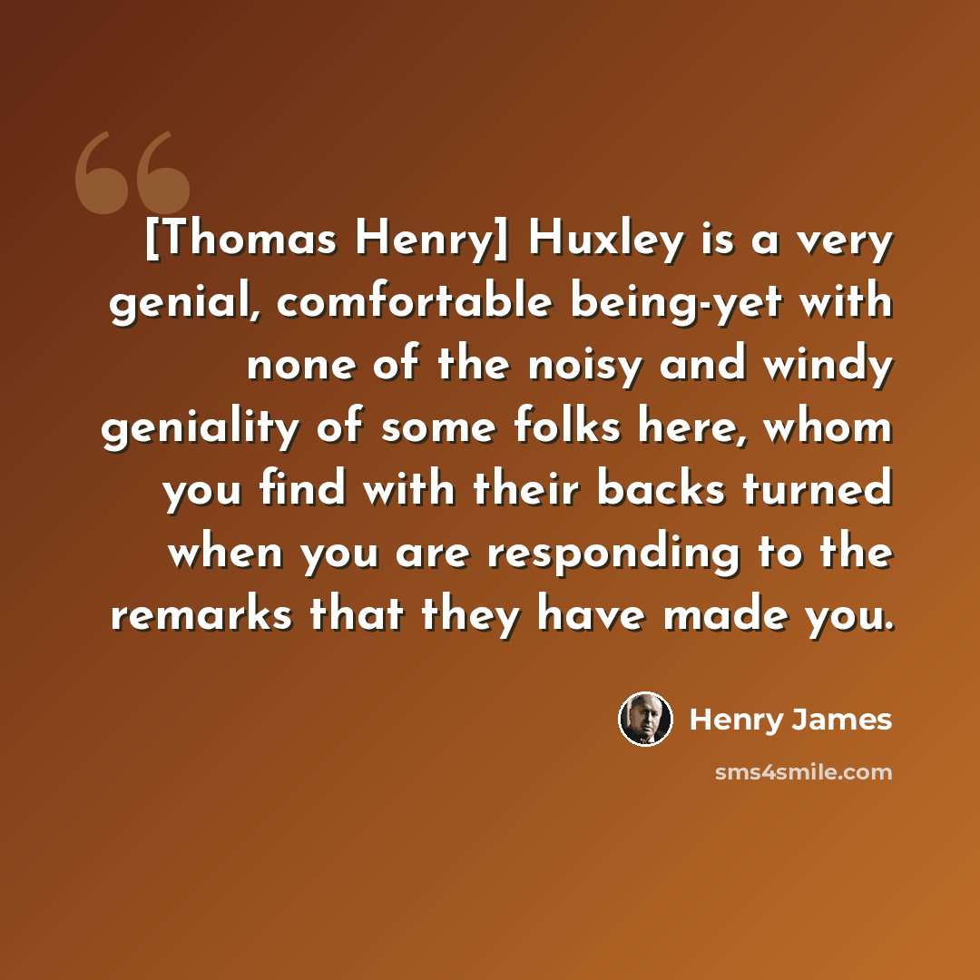 “[Thomas Henry] Huxley is a very genial, comfortable being-yet with none of the noisy and windy geniality of some folks here, whom you find with their backs turned when you are responding to the remarks that they have made you.” quote by Henry James