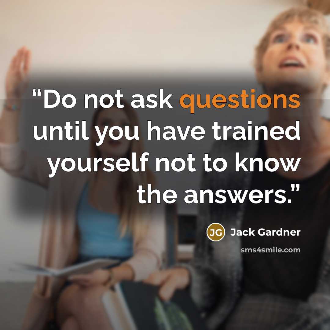 “Do not ask questions until you have trained yourself not to know the answers.” quote by Jack Gardner