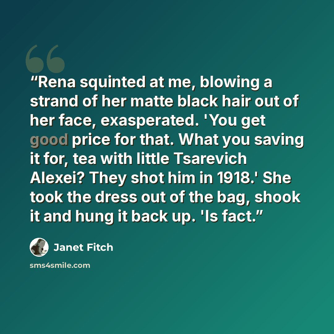 “Rena squinted at me, blowing a strand of her matte black hair out of her face, exasperated. 'You get good price for that. What you saving it for, tea with little Tsarevich Alexei? They shot him in 1918.' She took the dress out of the bag, shook it and hung it back up. 'Is fact.” quote by Janet Fitch