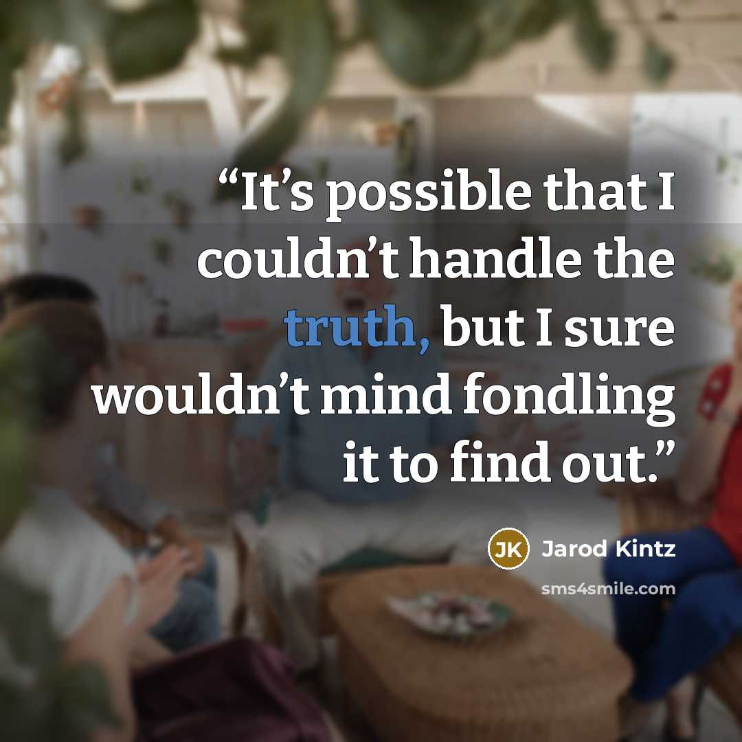 “It’s possible that I couldn’t handle the truth, but I sure wouldn’t mind fondling it to find out.” quote by Jarod Kintz