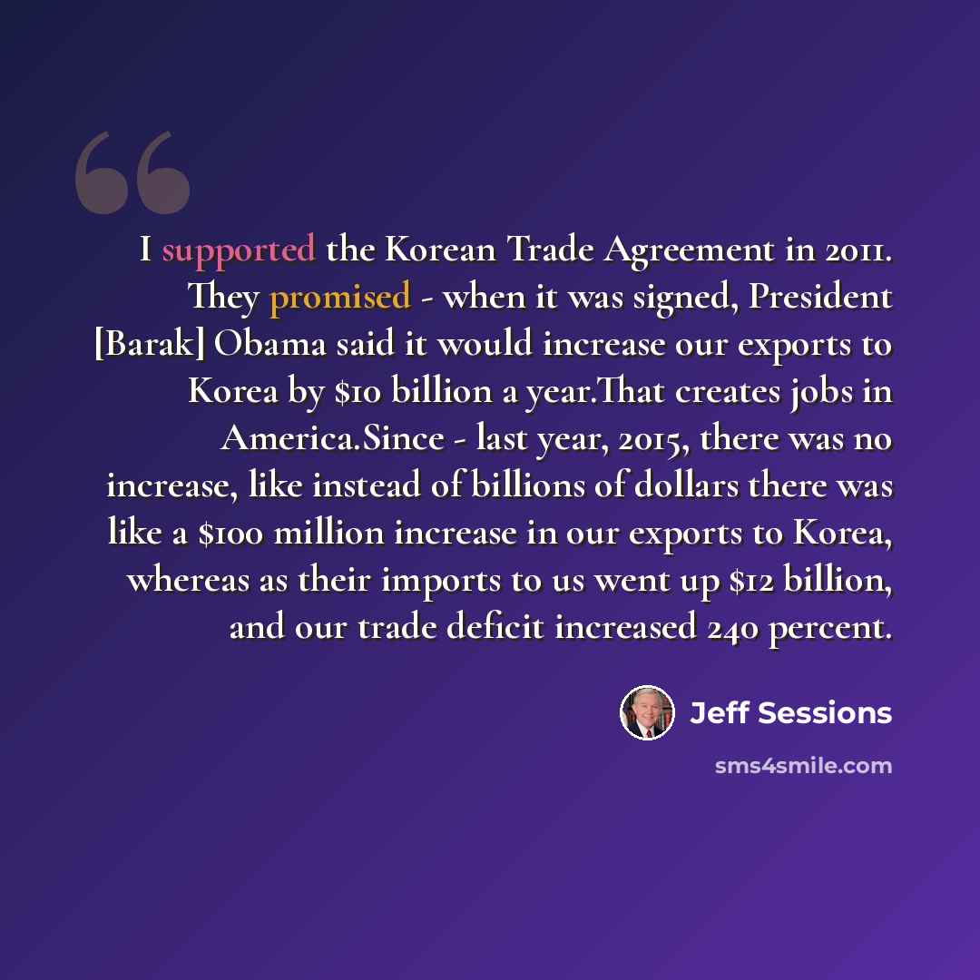 “I supported the Korean Trade Agreement in 2011. They promised - when it was signed, President [Barak] Obama said it would increase our exports to Korea by $10 billion a year.That creates jobs in America.Since - last year, 2015, there was no increase, like instead of billions of dollars there was…” quote by Jeff Sessions