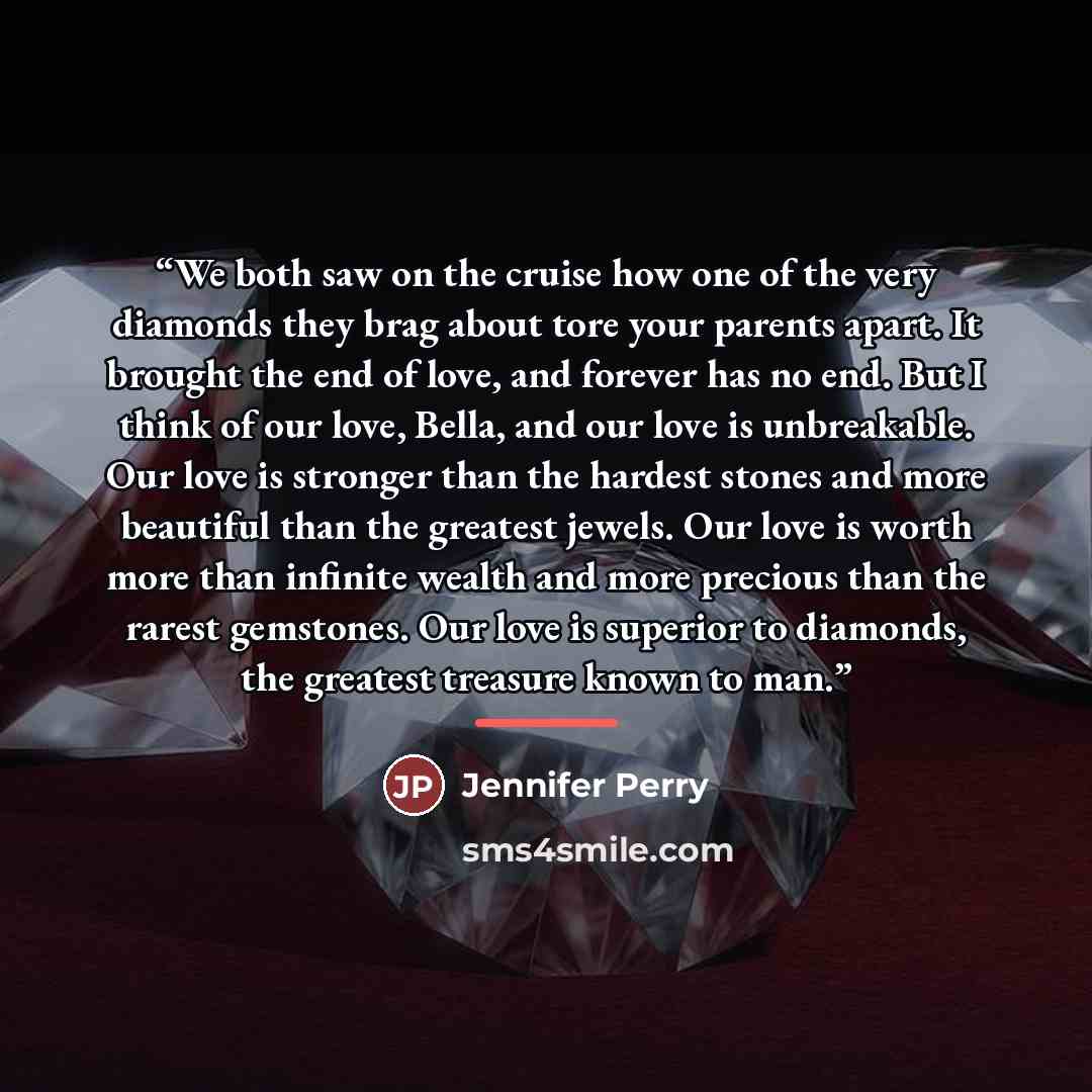 “We both saw on the cruise how one of the very diamonds they brag about tore your parents apart. It brought the end of love, and forever has no end. But I think of our love, Bella, and our love is unbreakable. Our love is stronger than the hardest stones and more beautiful than the greatest jewels…” quote by Jennifer Perry