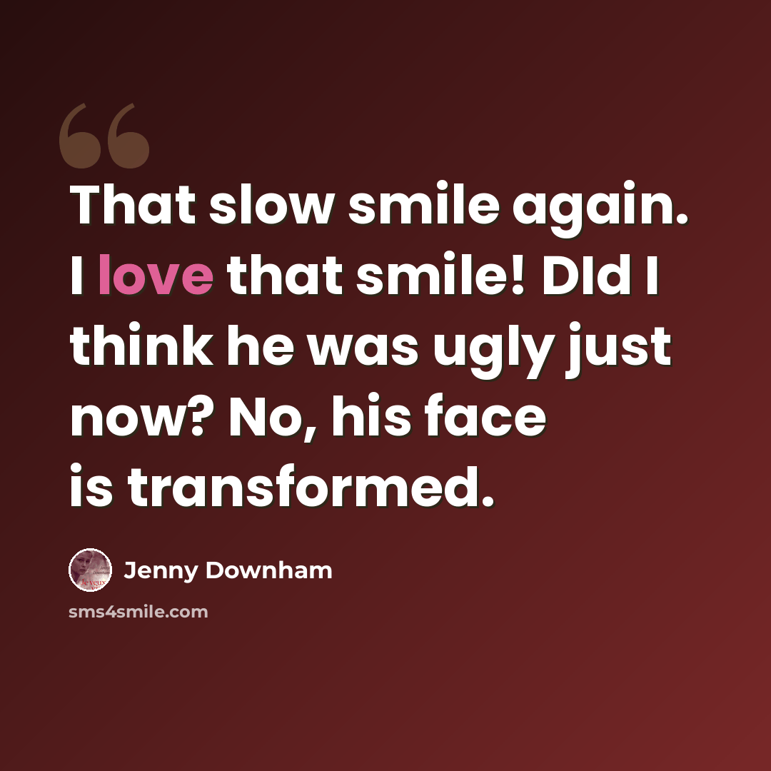 “That slow smile again. I love that smile! DId I think he was ugly just now? No, his face is transformed.” quote by Jenny Downham