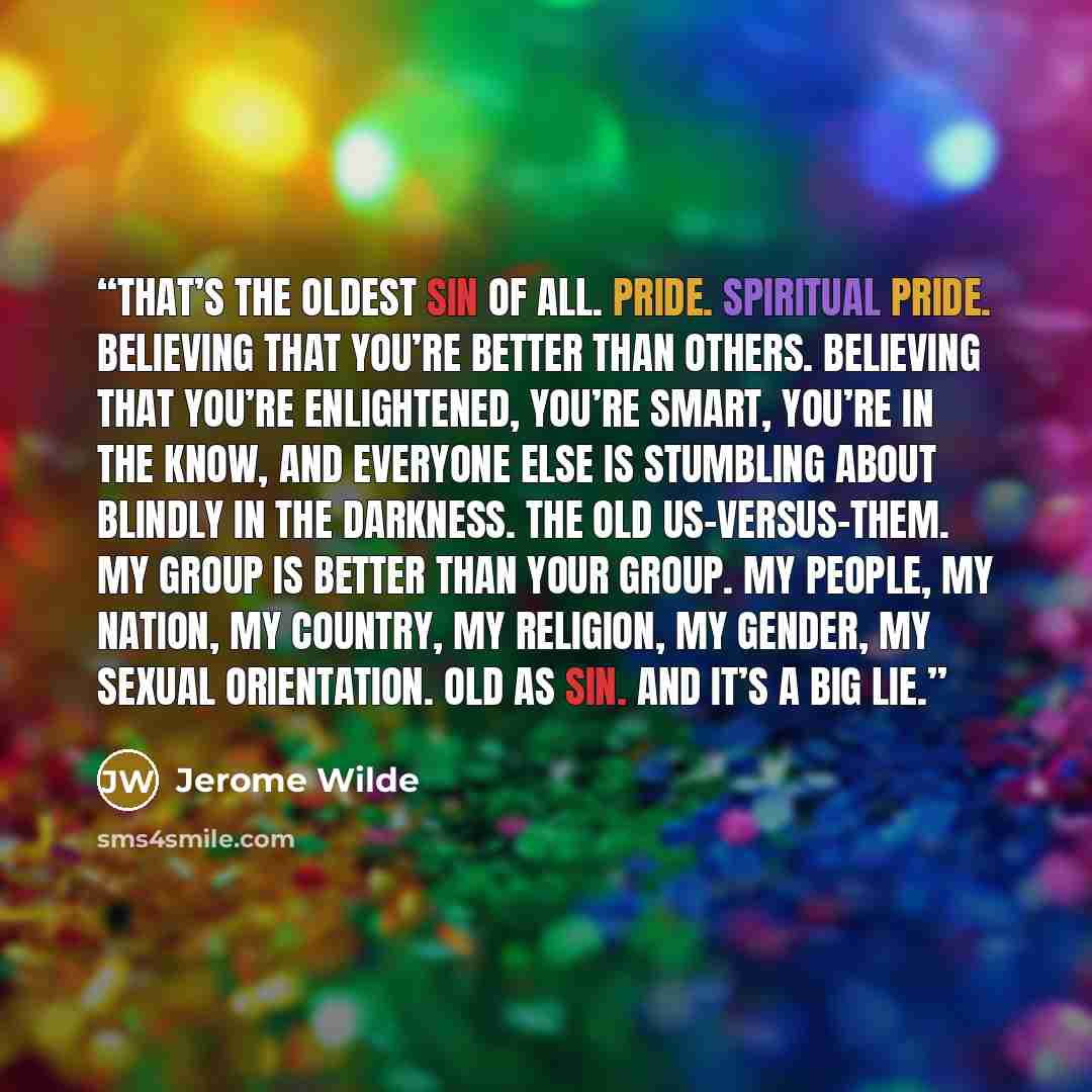 “That’s the oldest sin of all. Pride. Spiritual pride. Believing that you’re better than others. Believing that you’re enlightened, you’re smart, you’re in the know, and everyone else is stumbling about blindly in the darkness. The old us-versus-them. My group is better than your group. My people…” quote by Jerome Wilde