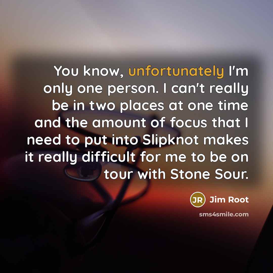 “You know, unfortunately I'm only one person. I can't really be in two places at one time and the amount of focus that I need to put into Slipknot makes it really difficult for me to be on tour with Stone Sour.” quote by Jim Root