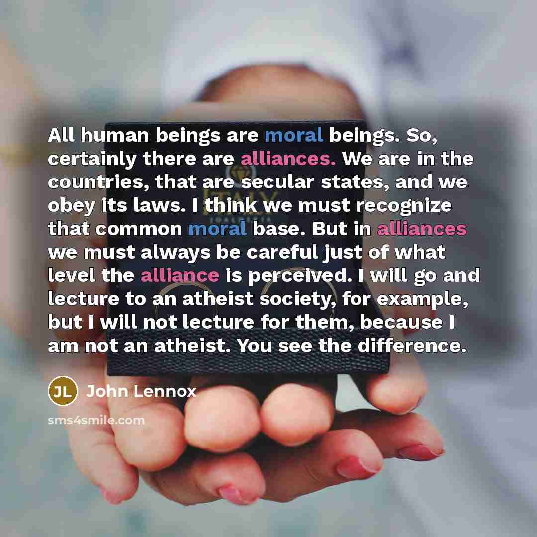 “All human beings are moral beings. So, certainly there are alliances. We are in the countries, that are secular states, and we obey its laws. I think we must recognize that common moral base. But in alliances we must always be careful just of what level the alliance is perceived. I will go and…” quote by John Lennox