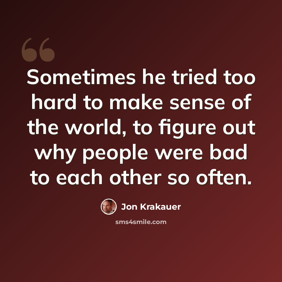 “Sometimes he tried too hard to make sense of the world, to figure out why people were bad to each other so often.” quote by Jon Krakauer