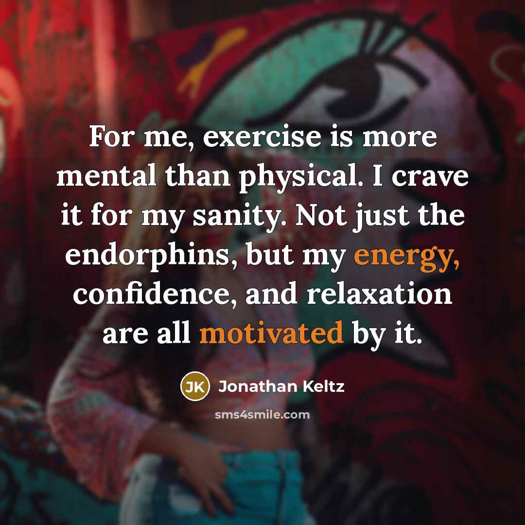 “For me, exercise is more mental than physical. I crave it for my sanity. Not just the endorphins, but my energy, confidence, and relaxation are all motivated by it.” quote by Jonathan Keltz