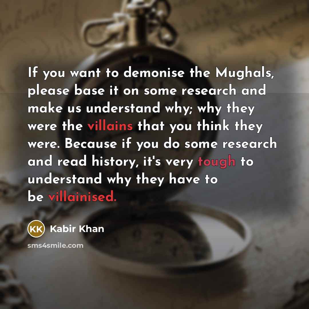 “If you want to demonise the Mughals, please base it on some research and make us understand why; why they were the villains that you think they were. Because if you do some research and read history, it's very tough to understand why they have to be villainised.” quote by Kabir Khan