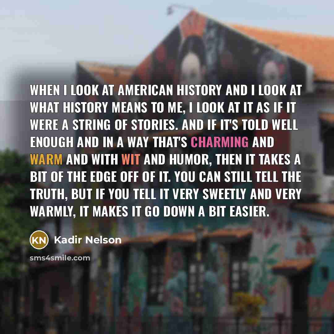 “When I look at American history and I look at what history means to me, I look at it as if it were a string of stories. And if it's told well enough and in a way that's charming and warm and with wit and humor, then it takes a bit of the edge off of it. You can still tell the truth, but if you…” quote by Kadir Nelson