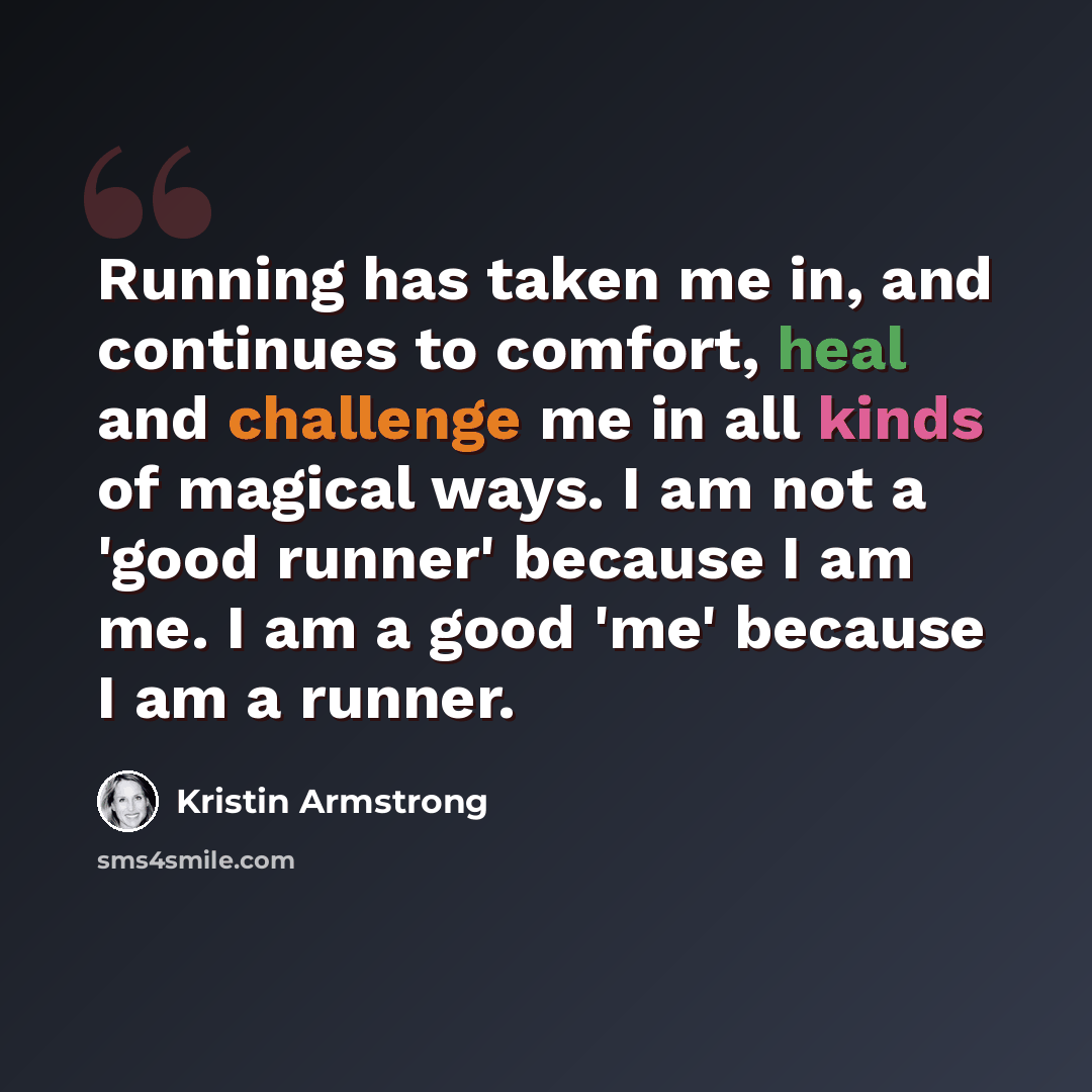 “Running has taken me in, and continues to comfort, heal and challenge me in all kinds of magical ways. I am not a 'good runner' because I am me. I am a good 'me' because I am a runner.” quote by Kristin Armstrong