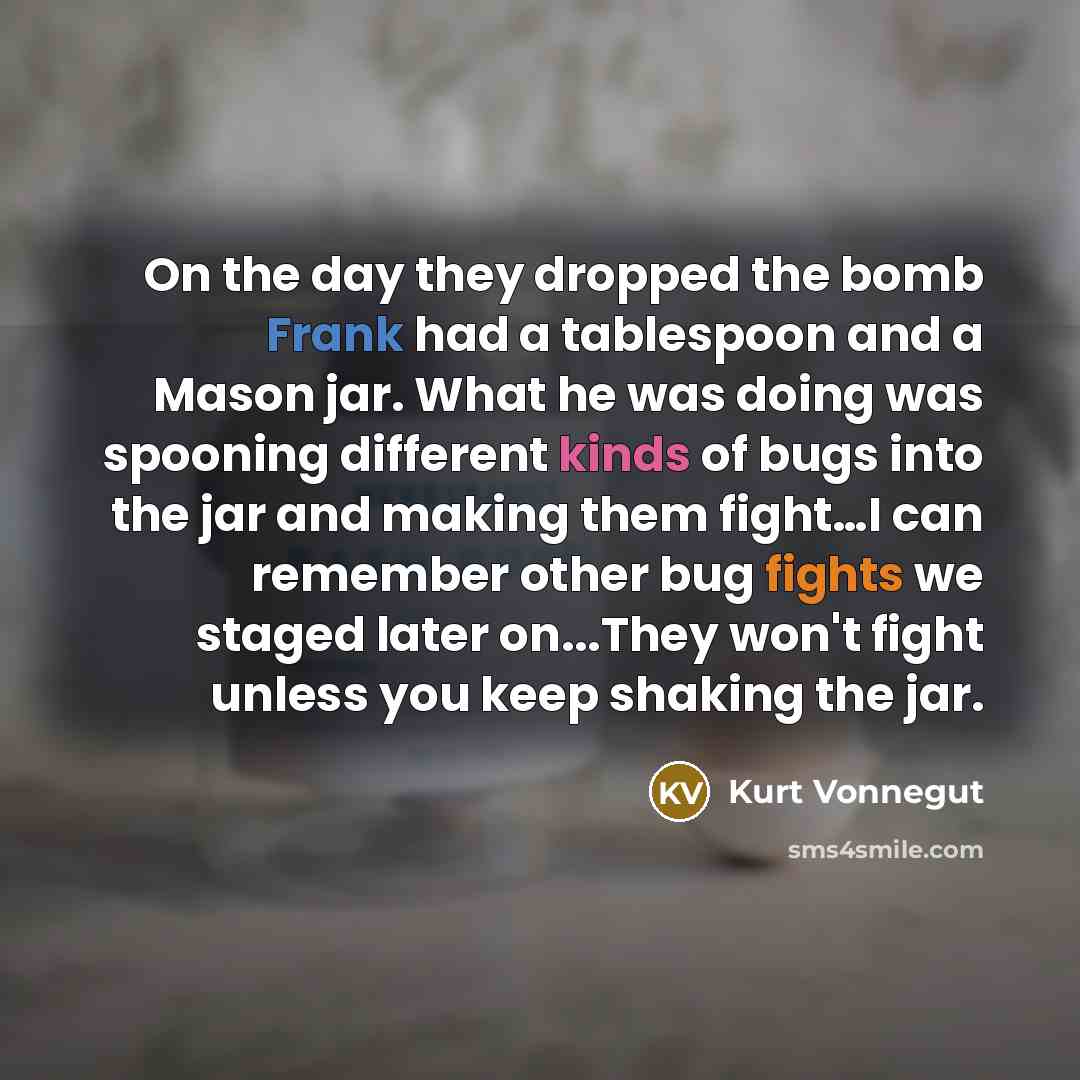 “On the day they dropped the bomb Frank had a tablespoon and a Mason jar. What he was doing was spooning different kinds of bugs into the jar and making them fight…I can remember other bug fights we staged later on...They won't fight unless you keep shaking the jar.” quote by Kurt Vonnegut