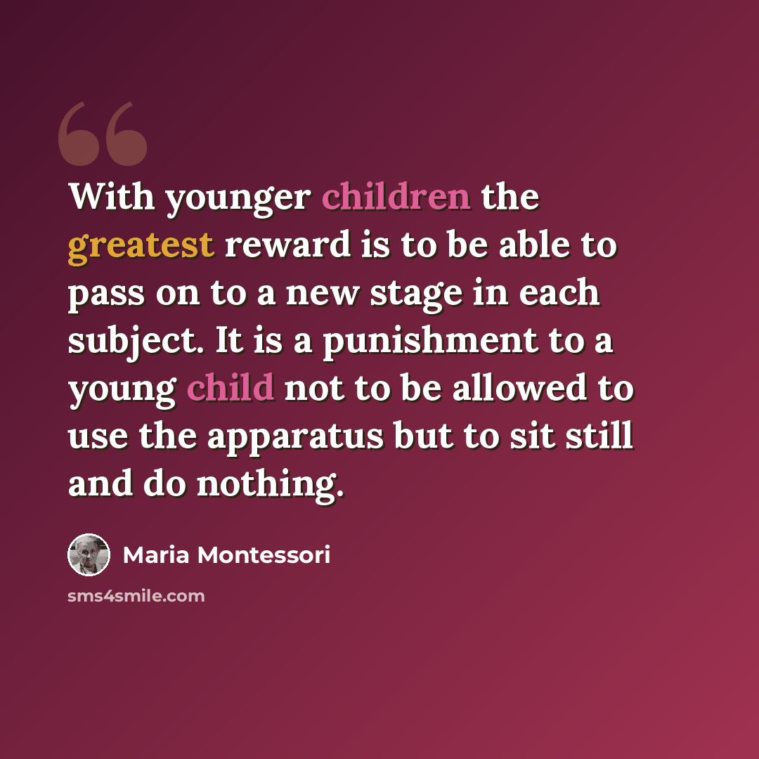 “With younger children the greatest reward is to be able to pass on to a new stage in each subject. It is a punishment to a young child not to be allowed to use the apparatus but to sit still and do nothing.” quote by Maria Montessori
