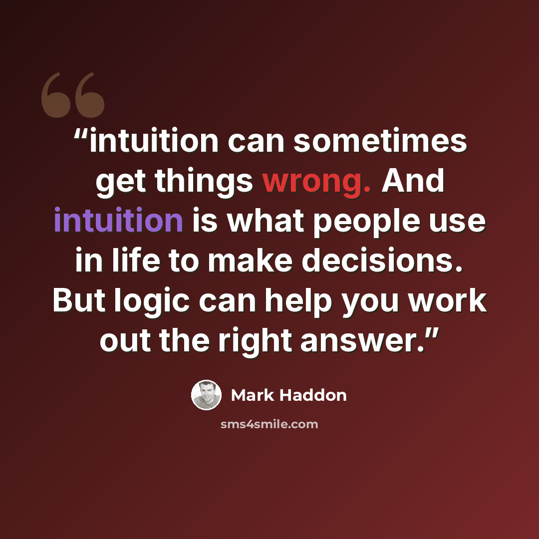 “intuition can sometimes get things wrong. And intuition is what people use in life to make decisions. But logic can help you work out the right answer.” quote by Mark Haddon