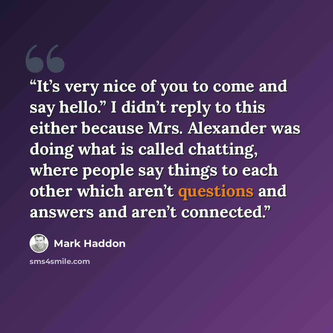 “It’s very nice of you to come and say hello.” I didn’t reply to this either because Mrs. Alexander was doing what is called chatting, where people say things to each other which aren’t questions and answers and aren’t connected.” quote by Mark Haddon