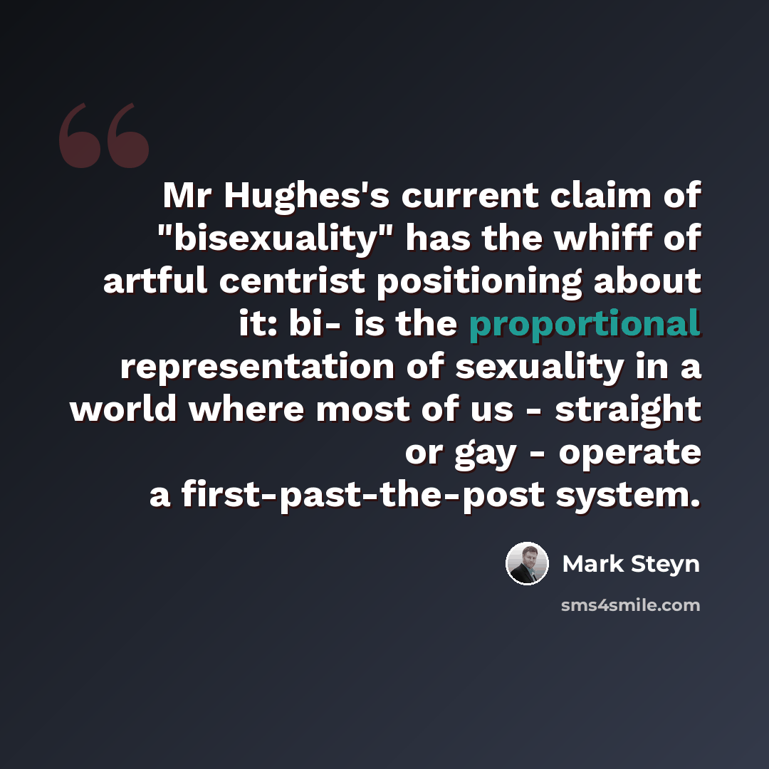 “Mr Hughes's current claim of "bisexuality" has the whiff of artful centrist positioning about it: bi- is the proportional representation of sexuality in a world where most of us - straight or gay - operate a first-past-the-post system.” quote by Mark Steyn