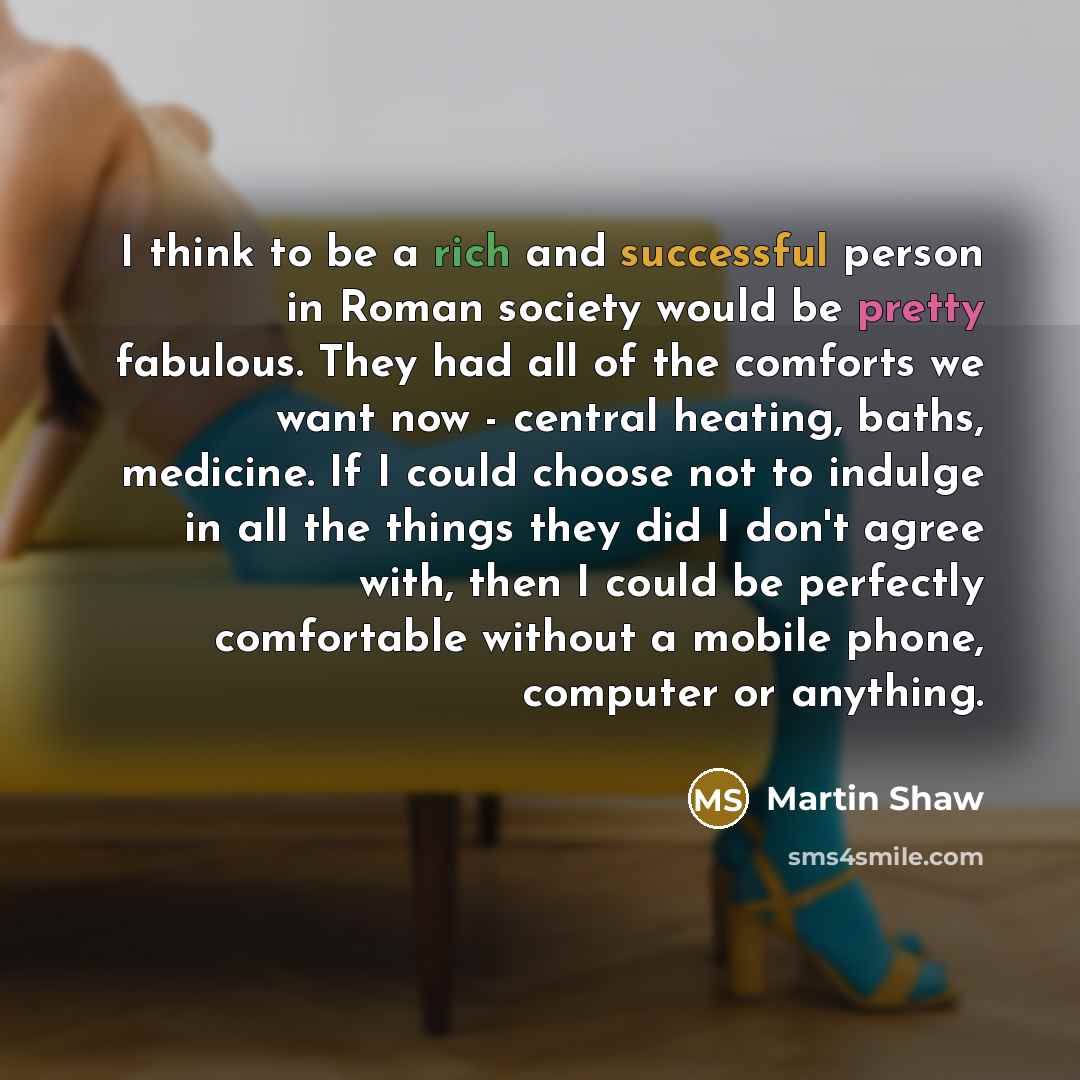 “I think to be a rich and successful person in Roman society would be pretty fabulous. They had all of the comforts we want now - central heating, baths, medicine. If I could choose not to indulge in all the things they did I don't agree with, then I could be perfectly comfortable without a mobile…” quote by Martin Shaw