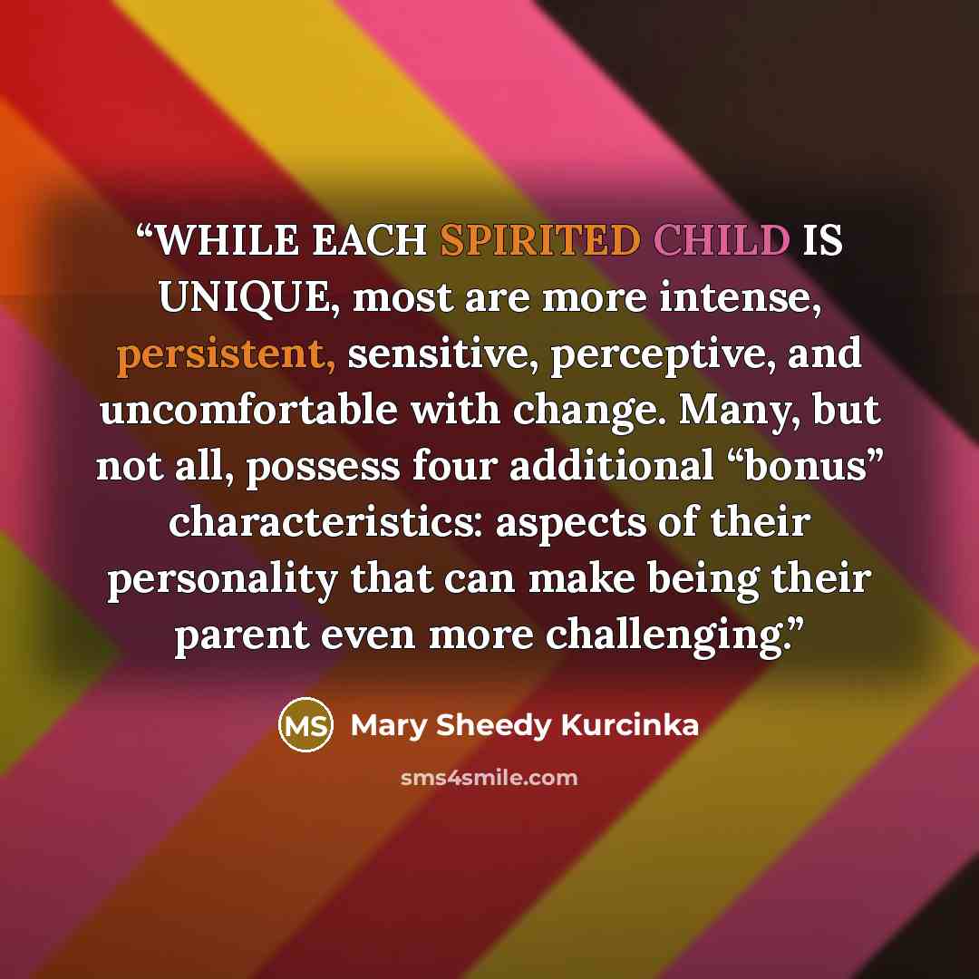 “WHILE EACH SPIRITED CHILD IS UNIQUE, most are more intense, persistent, sensitive, perceptive, and uncomfortable with change. Many, but not all, possess four additional “bonus” characteristics: aspects of their personality that can make being their parent even more challenging.” quote by Mary Sheedy Kurcinka