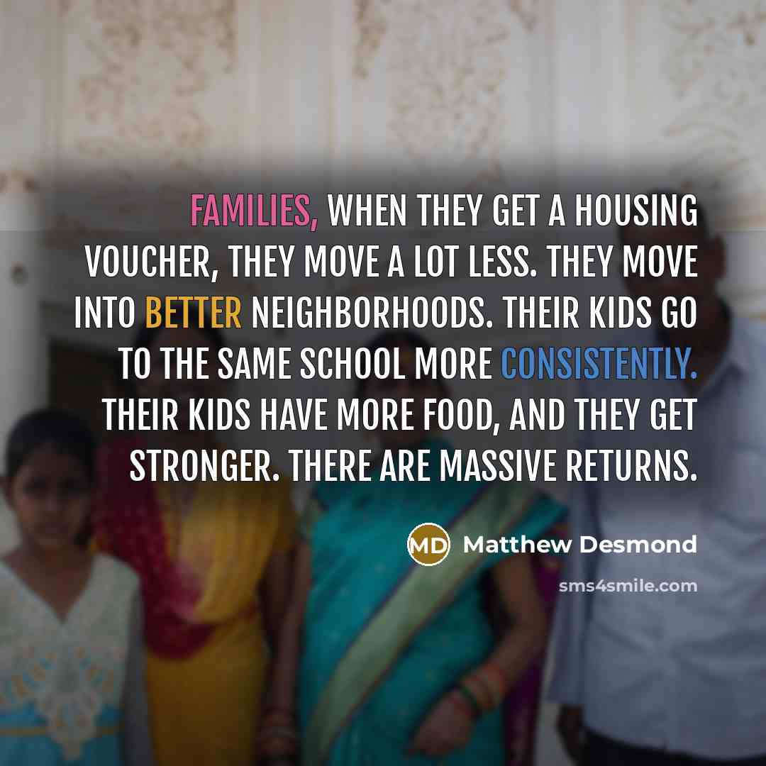“Families, when they get a housing voucher, they move a lot less. They move into better neighborhoods. Their kids go to the same school more consistently. Their kids have more food, and they get stronger. There are massive returns.” quote by Matthew Desmond