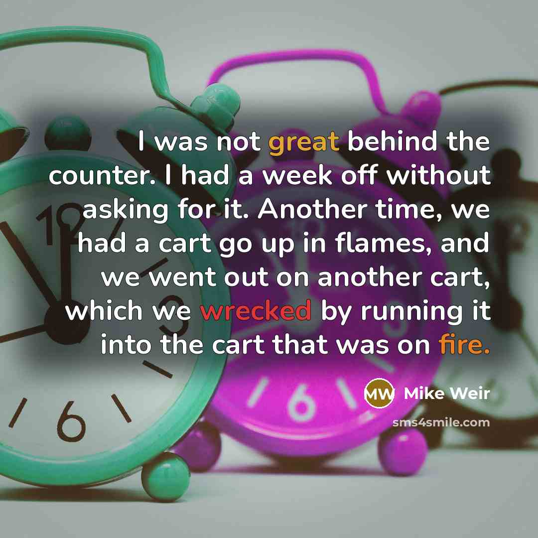 “I was not great behind the counter. I had a week off without asking for it. Another time, we had a cart go up in flames, and we went out on another cart, which we wrecked by running it into the cart that was on fire.” quote by Mike Weir